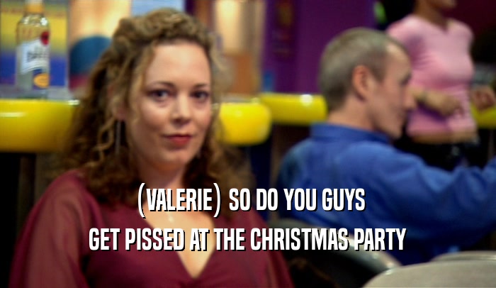 (VALERIE) SO DO YOU GUYS GET PISSED AT THE CHRISTMAS PARTY 