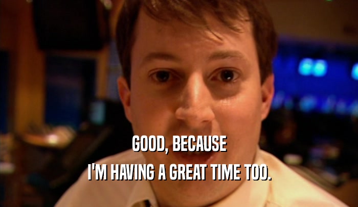 GOOD, BECAUSE I'M HAVING A GREAT TIME TOO. 