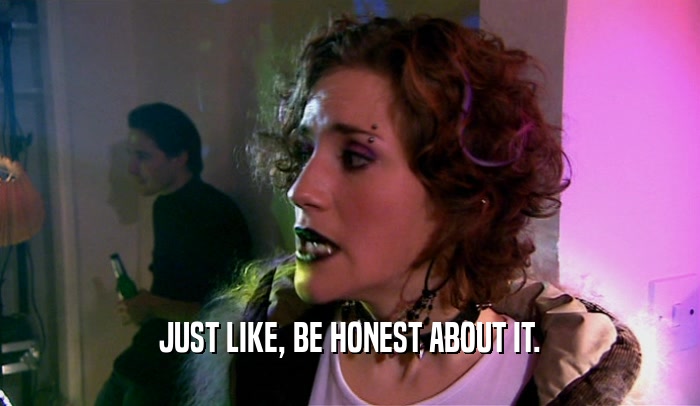 JUST LIKE, BE HONEST ABOUT IT.  