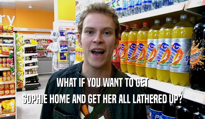 WHAT IF YOU WANT TO GET SOPHIE HOME AND GET HER ALL LATHERED UP? 