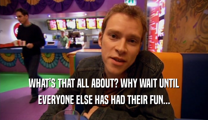 WHAT'S THAT ALL ABOUT? WHY WAIT UNTIL EVERYONE ELSE HAS HAD THEIR FUN... 