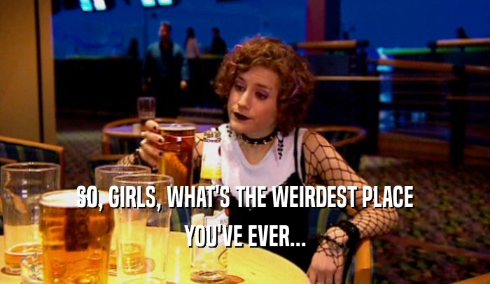 SO, GIRLS, WHAT'S THE WEIRDEST PLACE YOU'VE EVER... 