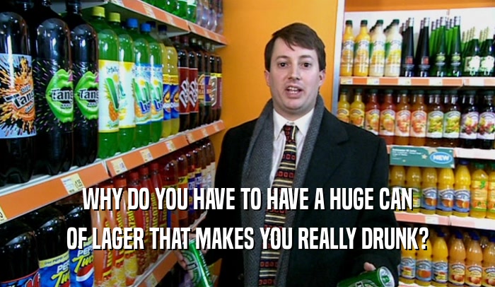 WHY DO YOU HAVE TO HAVE A HUGE CAN OF LAGER THAT MAKES YOU REALLY DRUNK? 