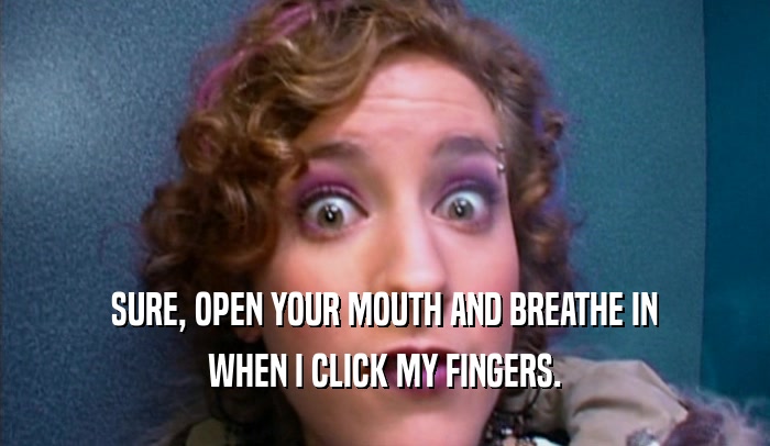 SURE, OPEN YOUR MOUTH AND BREATHE IN
 WHEN I CLICK MY FINGERS.
 