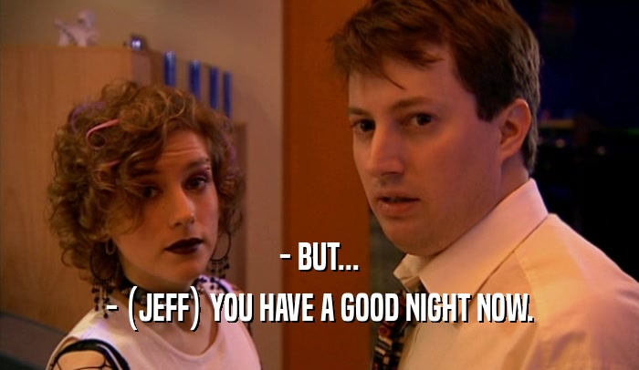 - BUT...
 - (JEFF) YOU HAVE A GOOD NIGHT NOW.
 