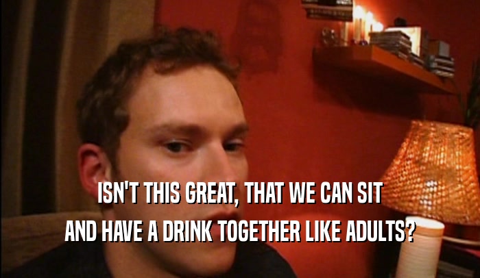 ISN'T THIS GREAT, THAT WE CAN SIT AND HAVE A DRINK TOGETHER LIKE ADULTS? 