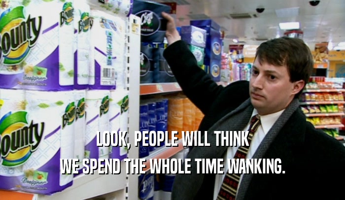 LOOK, PEOPLE WILL THINK WE SPEND THE WHOLE TIME WANKING. 