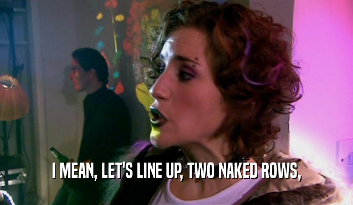 I MEAN, LET'S LINE UP, TWO NAKED ROWS,  