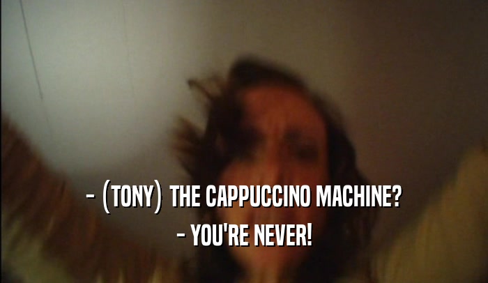 - (TONY) THE CAPPUCCINO MACHINE? - YOU'RE NEVER! 