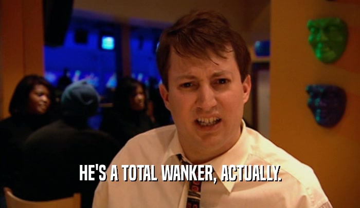 HE'S A TOTAL WANKER, ACTUALLY.  