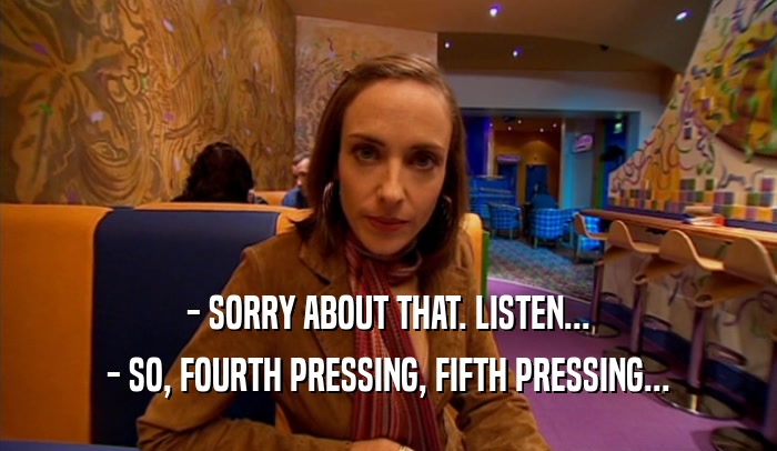 - SORRY ABOUT THAT. LISTEN... - SO, FOURTH PRESSING, FIFTH PRESSING... 