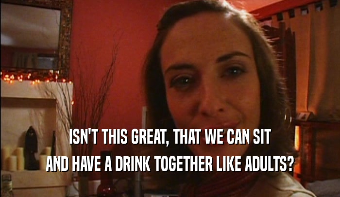 ISN'T THIS GREAT, THAT WE CAN SIT AND HAVE A DRINK TOGETHER LIKE ADULTS? 