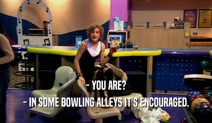 - YOU ARE?
 - IN SOME BOWLING ALLEYS IT'S ENCOURAGED.
 