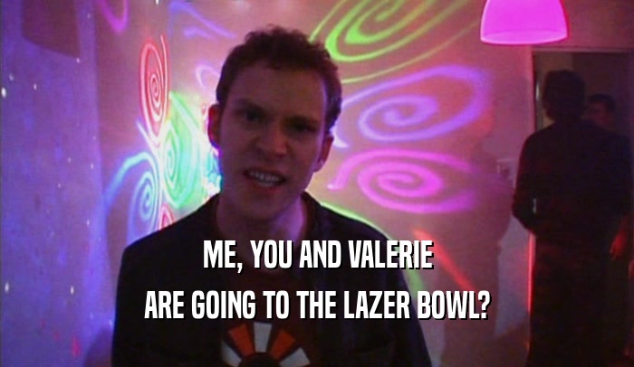 ME, YOU AND VALERIE ARE GOING TO THE LAZER BOWL? 