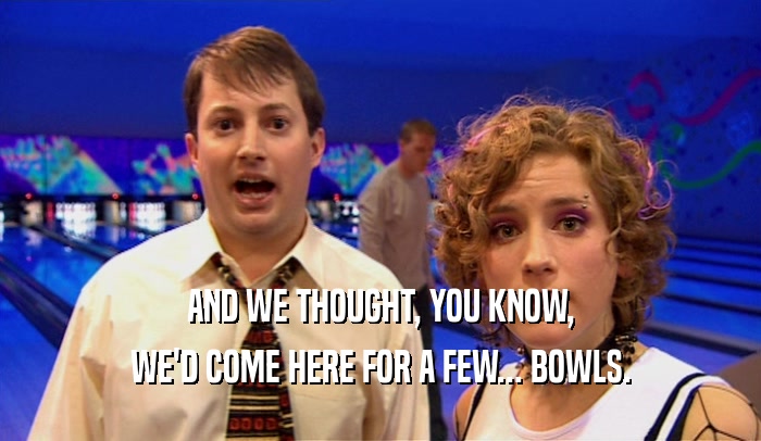 AND WE THOUGHT, YOU KNOW,
 WE'D COME HERE FOR A FEW... BOWLS.
 
