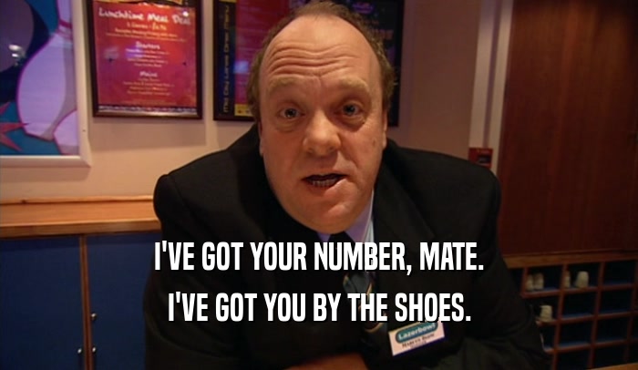 I'VE GOT YOUR NUMBER, MATE.
 I'VE GOT YOU BY THE SHOES.
 
