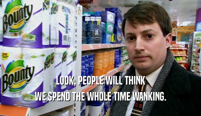 LOOK, PEOPLE WILL THINK WE SPEND THE WHOLE TIME WANKING. 