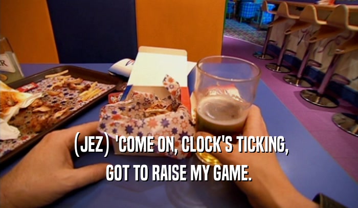 (JEZ) 'COME ON, CLOCK'S TICKING,
 GOT TO RAISE MY GAME.
 