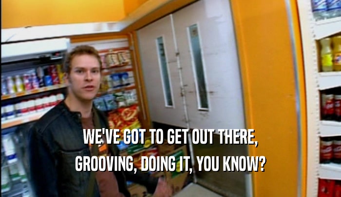 WE'VE GOT TO GET OUT THERE, GROOVING, DOING IT, YOU KNOW? 