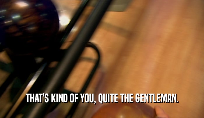 THAT'S KIND OF YOU, QUITE THE GENTLEMAN.  
