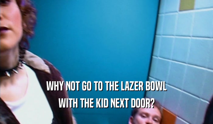 WHY NOT GO TO THE LAZER BOWL WITH THE KID NEXT DOOR? 