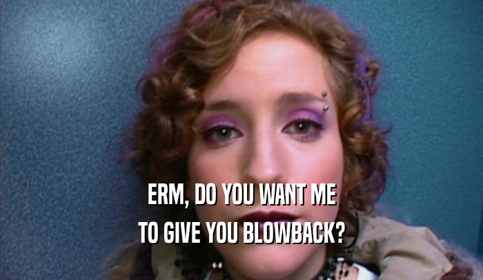 ERM, DO YOU WANT ME TO GIVE YOU BLOWBACK? 
