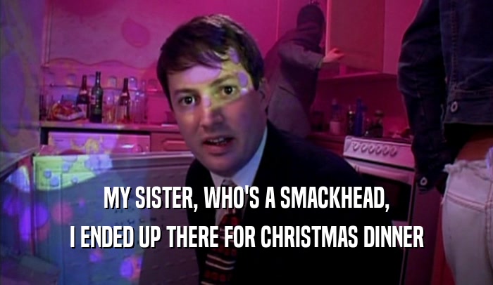 MY SISTER, WHO'S A SMACKHEAD,
 I ENDED UP THERE FOR CHRISTMAS DINNER
 