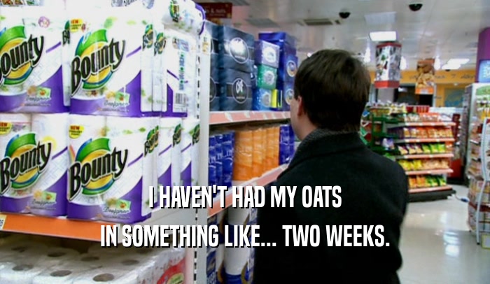 I HAVEN'T HAD MY OATS IN SOMETHING LIKE... TWO WEEKS. 