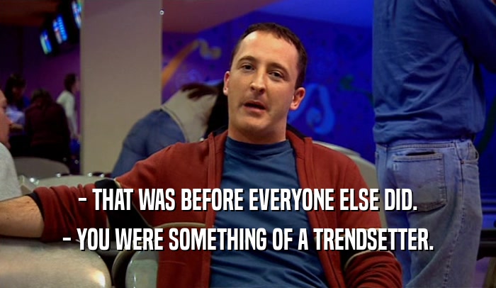 - THAT WAS BEFORE EVERYONE ELSE DID. - YOU WERE SOMETHING OF A TRENDSETTER. 