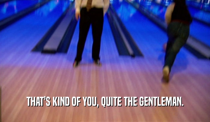 THAT'S KIND OF YOU, QUITE THE GENTLEMAN.  