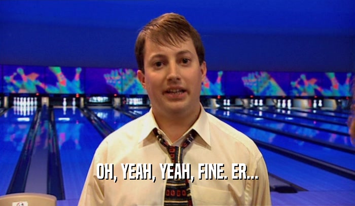 OH, YEAH, YEAH, FINE. ER...  
