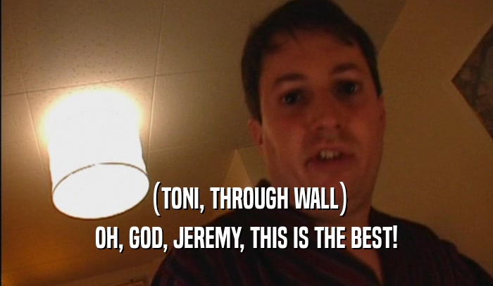 (TONI, THROUGH WALL) OH, GOD, JEREMY, THIS IS THE BEST! 