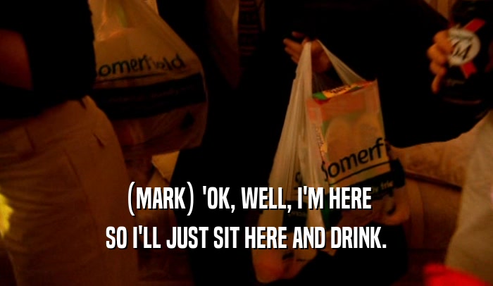 (MARK) 'OK, WELL, I'M HERE SO I'LL JUST SIT HERE AND DRINK. 