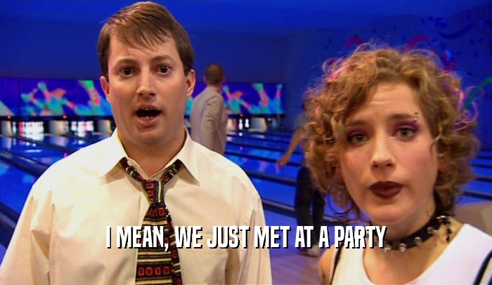 I MEAN, WE JUST MET AT A PARTY  