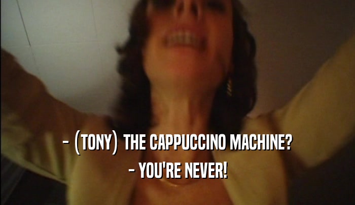 - (TONY) THE CAPPUCCINO MACHINE? - YOU'RE NEVER! 