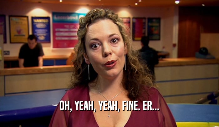 OH, YEAH, YEAH, FINE. ER...  