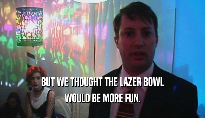 BUT WE THOUGHT THE LAZER BOWL WOULD BE MORE FUN. 