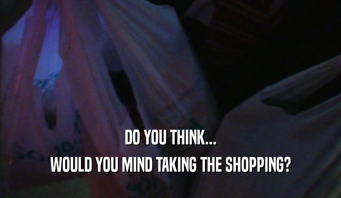 DO YOU THINK... WOULD YOU MIND TAKING THE SHOPPING? 