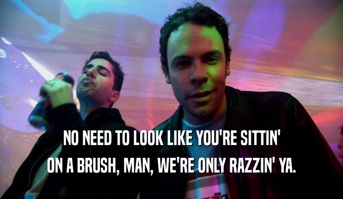 NO NEED TO LOOK LIKE YOU'RE SITTIN'
 ON A BRUSH, MAN, WE'RE ONLY RAZZIN' YA.
 