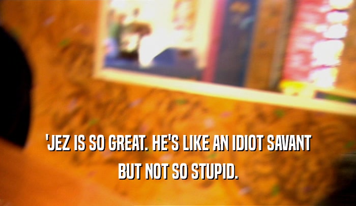 'JEZ IS SO GREAT. HE'S LIKE AN IDIOT SAVANT BUT NOT SO STUPID. 