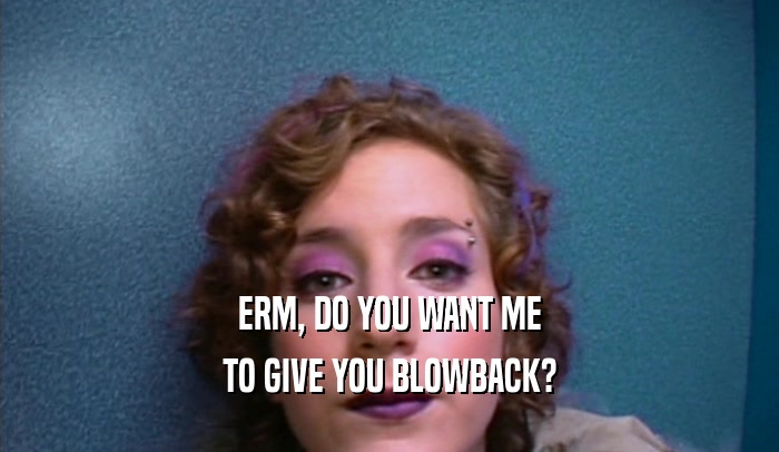ERM, DO YOU WANT ME TO GIVE YOU BLOWBACK? 