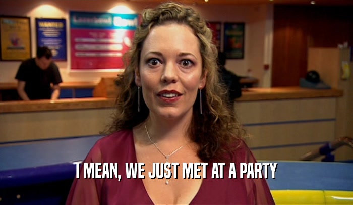 I MEAN, WE JUST MET AT A PARTY  