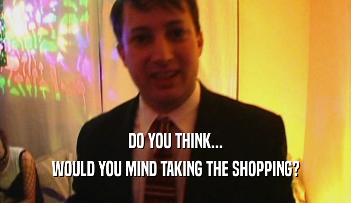 DO YOU THINK... WOULD YOU MIND TAKING THE SHOPPING? 