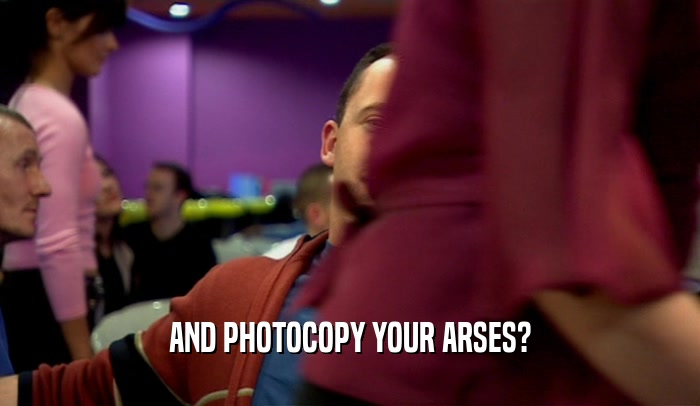 AND PHOTOCOPY YOUR ARSES?  
