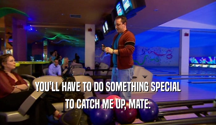 YOU'LL HAVE TO DO SOMETHING SPECIAL TO CATCH ME UP, MATE. 