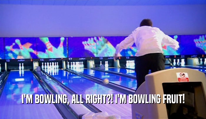 I'M BOWLING, ALL RIGHT?! I'M BOWLING FRUIT!  