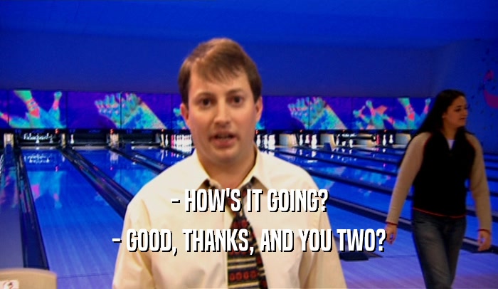 - HOW'S IT GOING? - GOOD, THANKS, AND YOU TWO? 