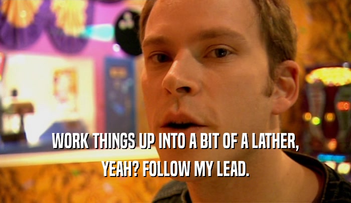 WORK THINGS UP INTO A BIT OF A LATHER, YEAH? FOLLOW MY LEAD. 