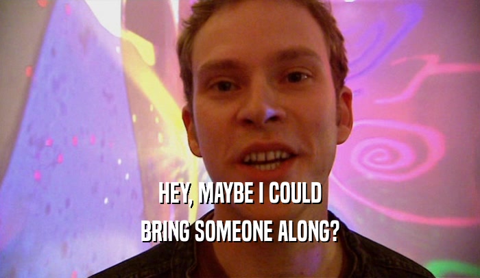 HEY, MAYBE I COULD BRING SOMEONE ALONG? 