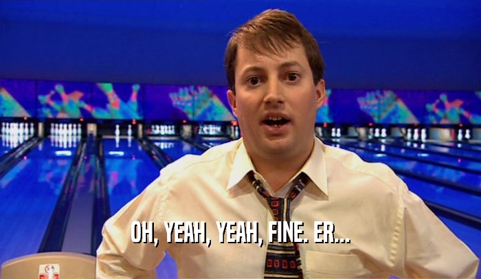 OH, YEAH, YEAH, FINE. ER...  